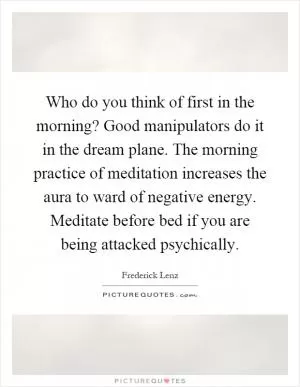 Who do you think of first in the morning? Good manipulators do it in the dream plane. The morning practice of meditation increases the aura to ward of negative energy. Meditate before bed if you are being attacked psychically Picture Quote #1
