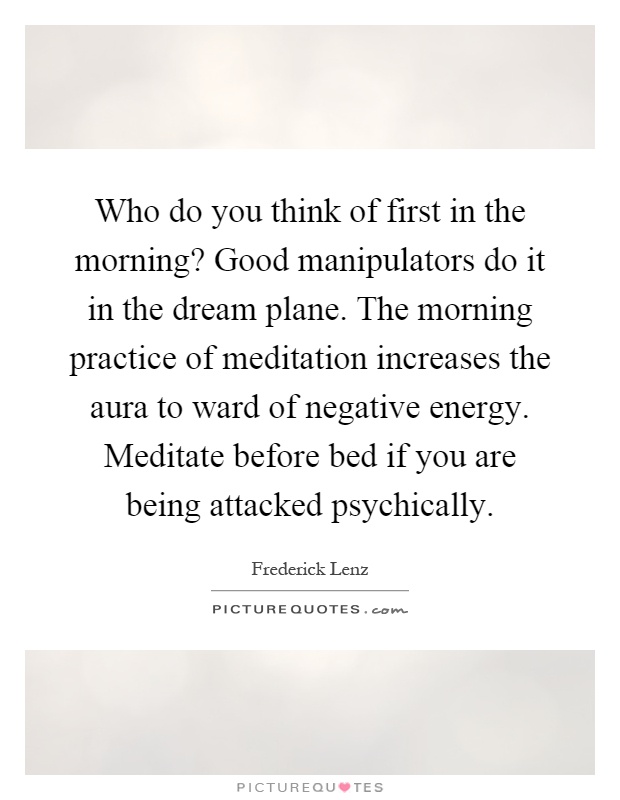 Who do you think of first in the morning? Good manipulators do it in the dream plane. The morning practice of meditation increases the aura to ward of negative energy. Meditate before bed if you are being attacked psychically Picture Quote #1
