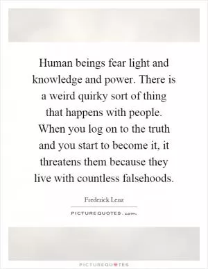 Human beings fear light and knowledge and power. There is a weird quirky sort of thing that happens with people. When you log on to the truth and you start to become it, it threatens them because they live with countless falsehoods Picture Quote #1