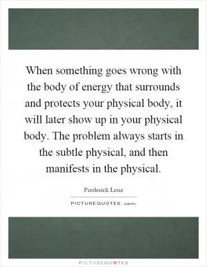 When something goes wrong with the body of energy that surrounds and protects your physical body, it will later show up in your physical body. The problem always starts in the subtle physical, and then manifests in the physical Picture Quote #1