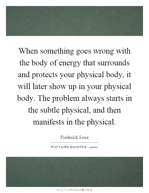 When something goes wrong with the body of energy that surrounds and protects your physical body, it will later show up in your physical body. The problem always starts in the subtle physical, and then manifests in the physical Picture Quote #1