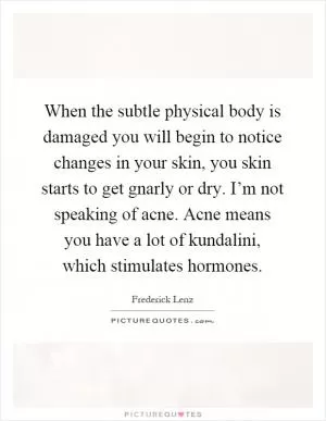 When the subtle physical body is damaged you will begin to notice changes in your skin, you skin starts to get gnarly or dry. I’m not speaking of acne. Acne means you have a lot of kundalini, which stimulates hormones Picture Quote #1