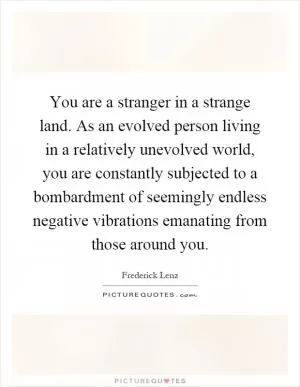 You are a stranger in a strange land. As an evolved person living in a relatively unevolved world, you are constantly subjected to a bombardment of seemingly endless negative vibrations emanating from those around you Picture Quote #1