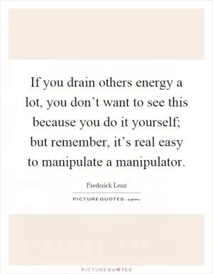 If you drain others energy a lot, you don’t want to see this because you do it yourself; but remember, it’s real easy to manipulate a manipulator Picture Quote #1
