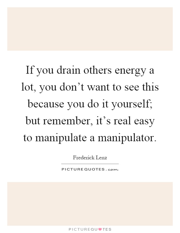 If you drain others energy a lot, you don't want to see this because you do it yourself; but remember, it's real easy to manipulate a manipulator Picture Quote #1