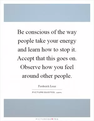 Be conscious of the way people take your energy and learn how to stop it. Accept that this goes on. Observe how you feel around other people Picture Quote #1