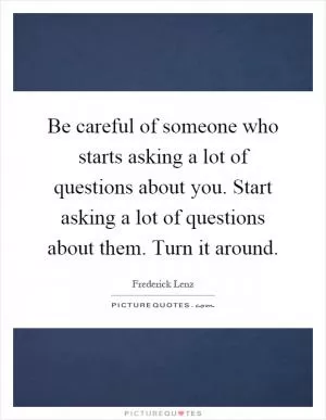 Be careful of someone who starts asking a lot of questions about you. Start asking a lot of questions about them. Turn it around Picture Quote #1