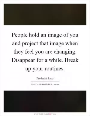 People hold an image of you and project that image when they feel you are changing. Disappear for a while. Break up your routines Picture Quote #1