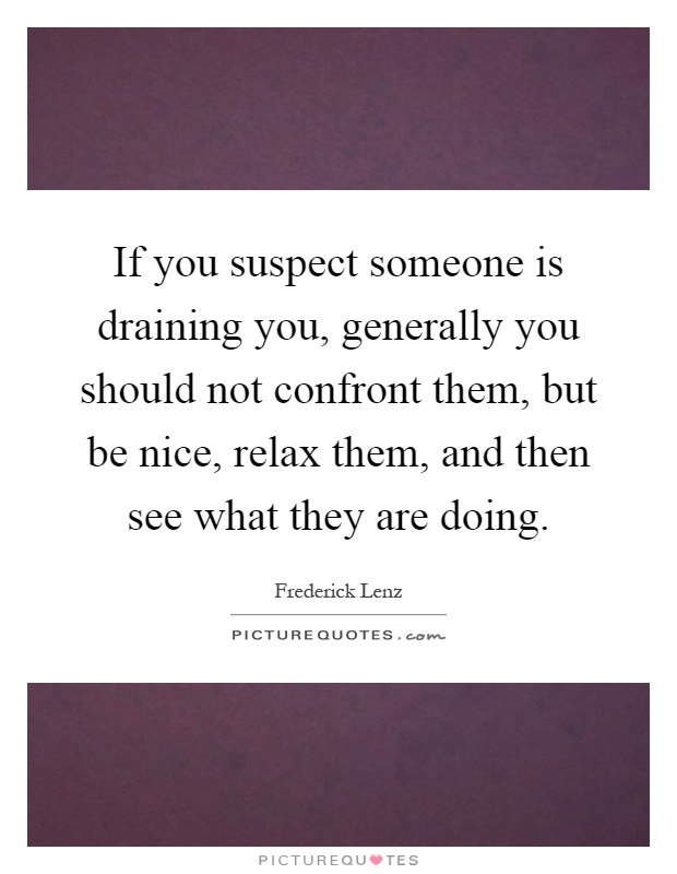 If you suspect someone is draining you, generally you should not confront them, but be nice, relax them, and then see what they are doing Picture Quote #1