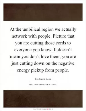 At the umbilical region we actually network with people. Picture that you are cutting those cords to everyone you know. It doesn’t mean you don’t love them; you are just cutting down on the negative energy pickup from people Picture Quote #1