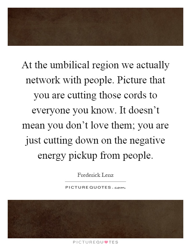 At the umbilical region we actually network with people. Picture that you are cutting those cords to everyone you know. It doesn't mean you don't love them; you are just cutting down on the negative energy pickup from people Picture Quote #1