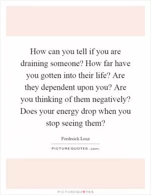 How can you tell if you are draining someone? How far have you gotten into their life? Are they dependent upon you? Are you thinking of them negatively? Does your energy drop when you stop seeing them? Picture Quote #1