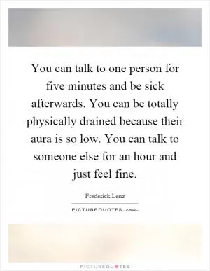 You can talk to one person for five minutes and be sick afterwards. You can be totally physically drained because their aura is so low. You can talk to someone else for an hour and just feel fine Picture Quote #1