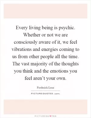Every living being is psychic. Whether or not we are consciously aware of it, we feel vibrations and energies coming to us from other people all the time. The vast majority of the thoughts you think and the emotions you feel aren’t your own Picture Quote #1