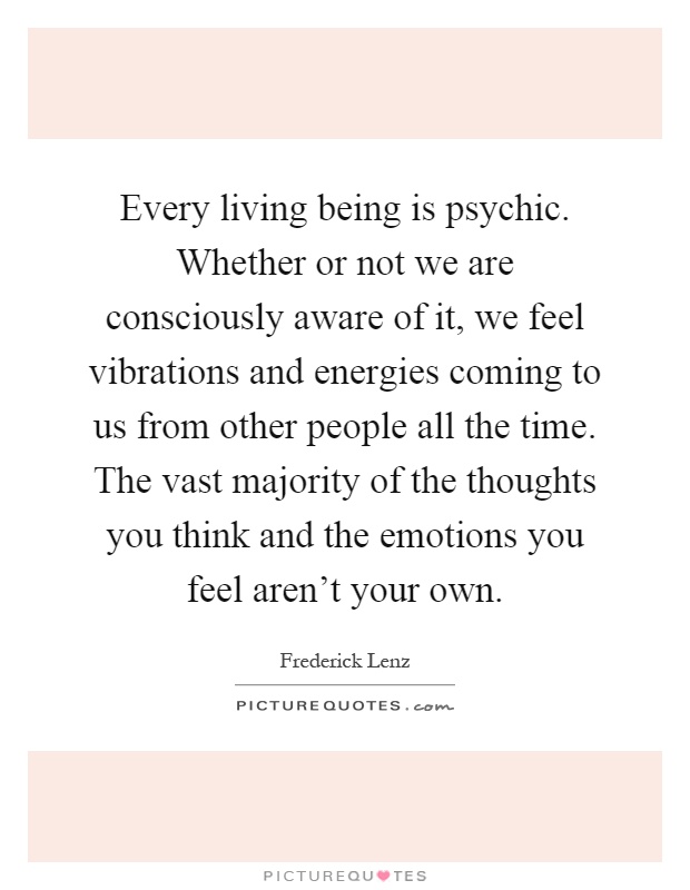 Every living being is psychic. Whether or not we are consciously aware of it, we feel vibrations and energies coming to us from other people all the time. The vast majority of the thoughts you think and the emotions you feel aren't your own Picture Quote #1