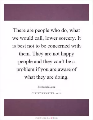 There are people who do, what we would call, lower sorcery. It is best not to be concerned with them. They are not happy people and they can’t be a problem if you are aware of what they are doing Picture Quote #1