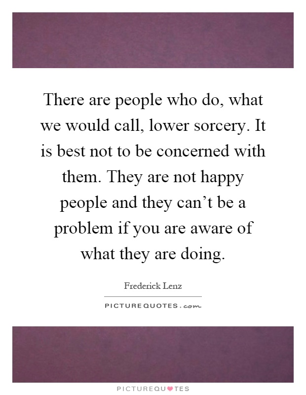 There are people who do, what we would call, lower sorcery. It is best not to be concerned with them. They are not happy people and they can't be a problem if you are aware of what they are doing Picture Quote #1
