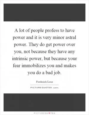 A lot of people profess to have power and it is very minor astral power. They do get power over you, not because they have any intrinsic power, but because your fear immobilizes you and makes you do a bad job Picture Quote #1