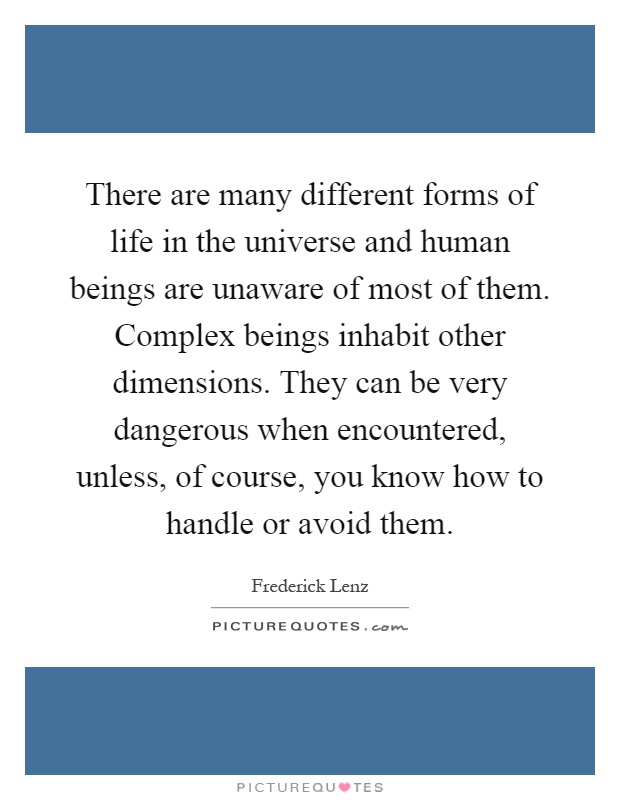 There are many different forms of life in the universe and human beings are unaware of most of them. Complex beings inhabit other dimensions. They can be very dangerous when encountered, unless, of course, you know how to handle or avoid them Picture Quote #1