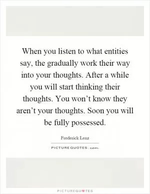 When you listen to what entities say, the gradually work their way into your thoughts. After a while you will start thinking their thoughts. You won’t know they aren’t your thoughts. Soon you will be fully possessed Picture Quote #1