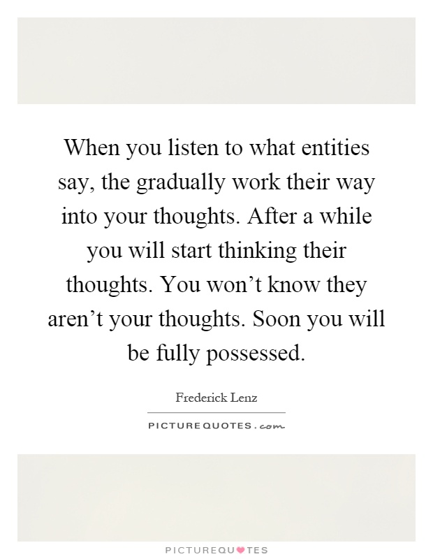 When you listen to what entities say, the gradually work their way into your thoughts. After a while you will start thinking their thoughts. You won't know they aren't your thoughts. Soon you will be fully possessed Picture Quote #1