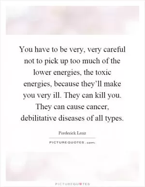 You have to be very, very careful not to pick up too much of the lower energies, the toxic energies, because they’ll make you very ill. They can kill you. They can cause cancer, debilitative diseases of all types Picture Quote #1