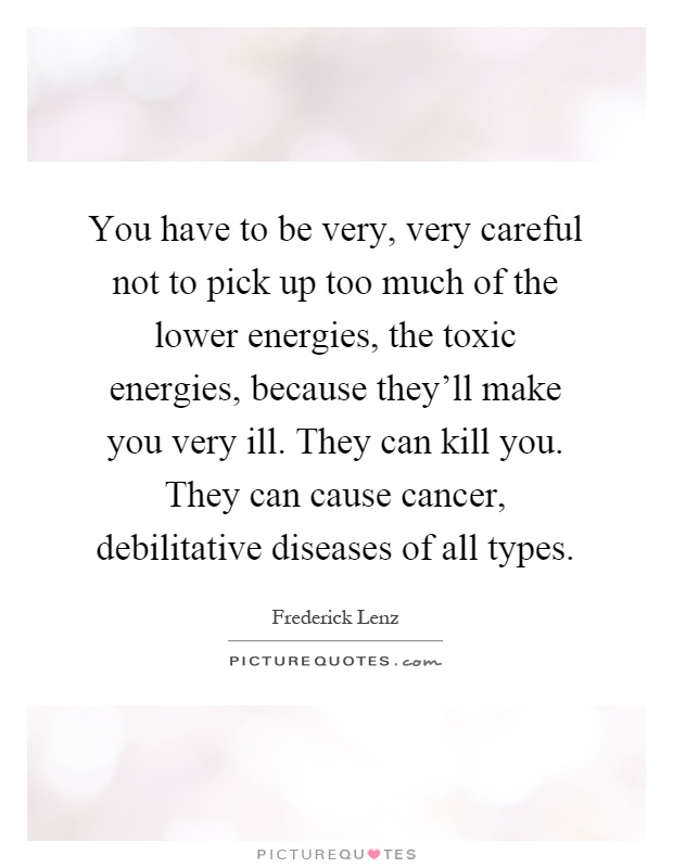 You have to be very, very careful not to pick up too much of the lower energies, the toxic energies, because they'll make you very ill. They can kill you. They can cause cancer, debilitative diseases of all types Picture Quote #1