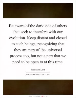 Be aware of the dark side of others that seek to interfere with our evolution. Keep distant and closed to such beings, recognizing that they are part of the universal process too, but not a part that we need to be open to at this time Picture Quote #1