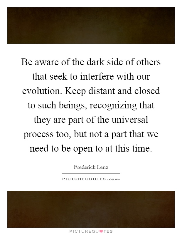 Be aware of the dark side of others that seek to interfere with our evolution. Keep distant and closed to such beings, recognizing that they are part of the universal process too, but not a part that we need to be open to at this time Picture Quote #1