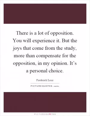 There is a lot of opposition. You will experience it. But the joys that come from the study, more than compensate for the opposition, in my opinion. It’s a personal choice Picture Quote #1