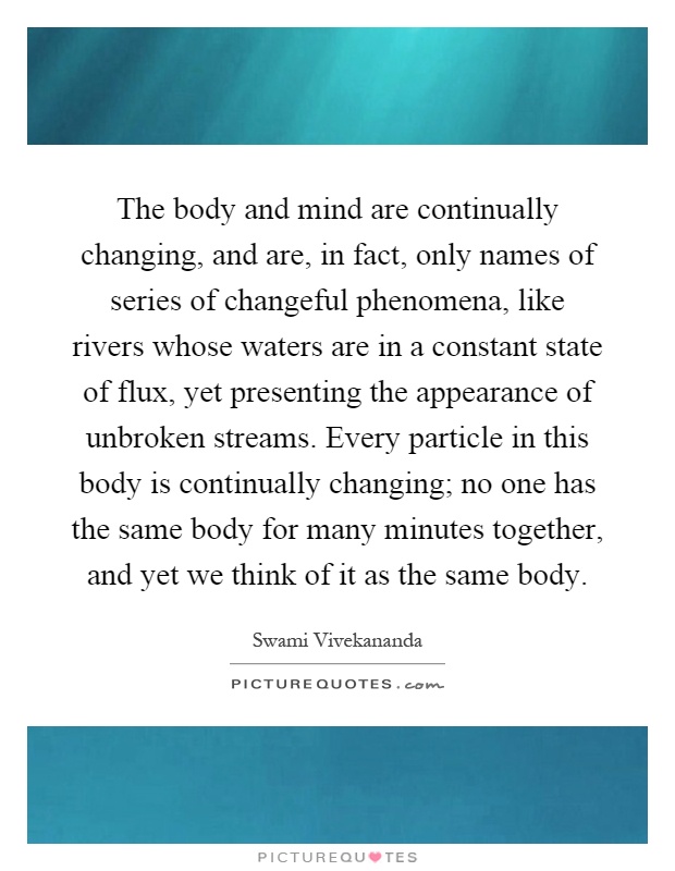 The body and mind are continually changing, and are, in fact, only names of series of changeful phenomena, like rivers whose waters are in a constant state of flux, yet presenting the appearance of unbroken streams. Every particle in this body is continually changing; no one has the same body for many minutes together, and yet we think of it as the same body Picture Quote #1