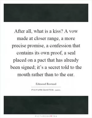 After all, what is a kiss? A vow made at closer range, a more precise promise, a confession that contains its own proof, a seal placed on a pact that has already been signed; it’s a secret told to the mouth rather than to the ear Picture Quote #1