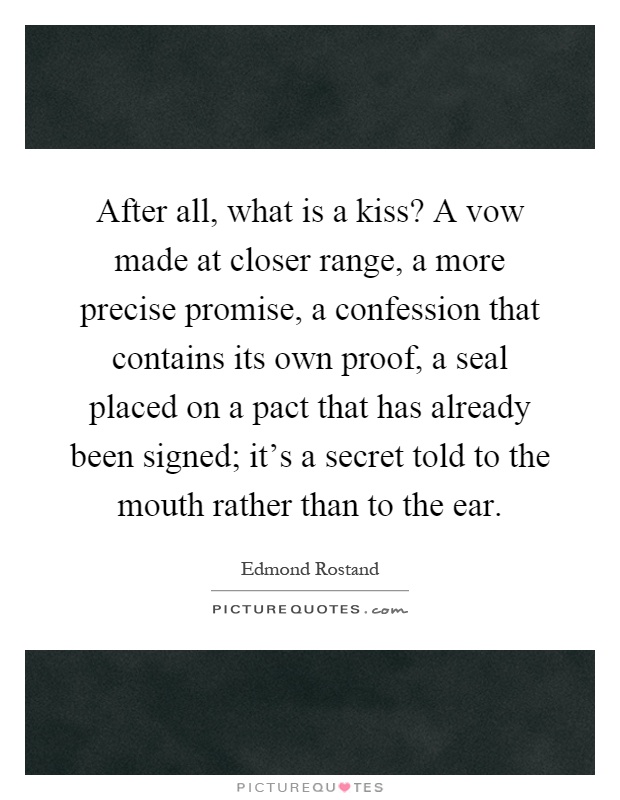 After all, what is a kiss? A vow made at closer range, a more precise promise, a confession that contains its own proof, a seal placed on a pact that has already been signed; it's a secret told to the mouth rather than to the ear Picture Quote #1