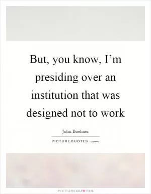 But, you know, I’m presiding over an institution that was designed not to work Picture Quote #1