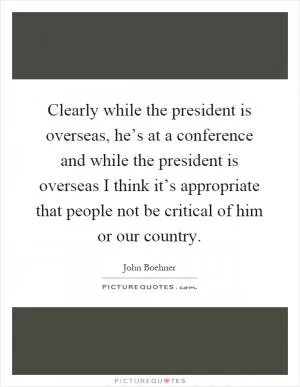 Clearly while the president is overseas, he’s at a conference and while the president is overseas I think it’s appropriate that people not be critical of him or our country Picture Quote #1