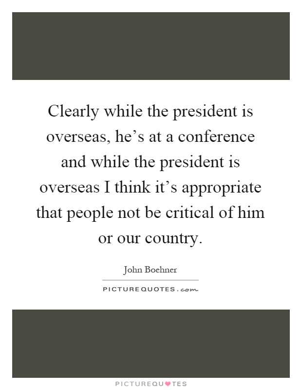 Clearly while the president is overseas, he's at a conference and while the president is overseas I think it's appropriate that people not be critical of him or our country Picture Quote #1