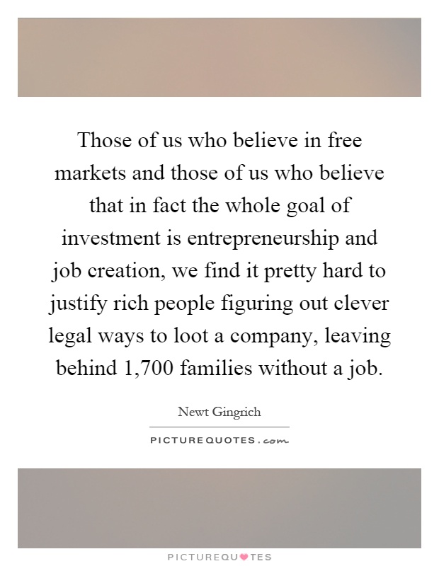 Those of us who believe in free markets and those of us who believe that in fact the whole goal of investment is entrepreneurship and job creation, we find it pretty hard to justify rich people figuring out clever legal ways to loot a company, leaving behind 1,700 families without a job Picture Quote #1