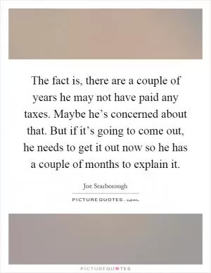 The fact is, there are a couple of years he may not have paid any taxes. Maybe he’s concerned about that. But if it’s going to come out, he needs to get it out now so he has a couple of months to explain it Picture Quote #1