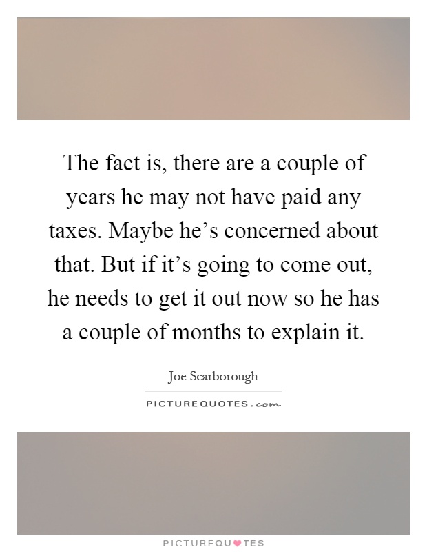 The fact is, there are a couple of years he may not have paid any taxes. Maybe he's concerned about that. But if it's going to come out, he needs to get it out now so he has a couple of months to explain it Picture Quote #1