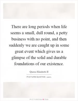 There are long periods when life seems a small, dull round, a petty business with no point, and then suddenly we are caught up in some great event which gives us a glimpse of the solid and durable foundations of our existence Picture Quote #1