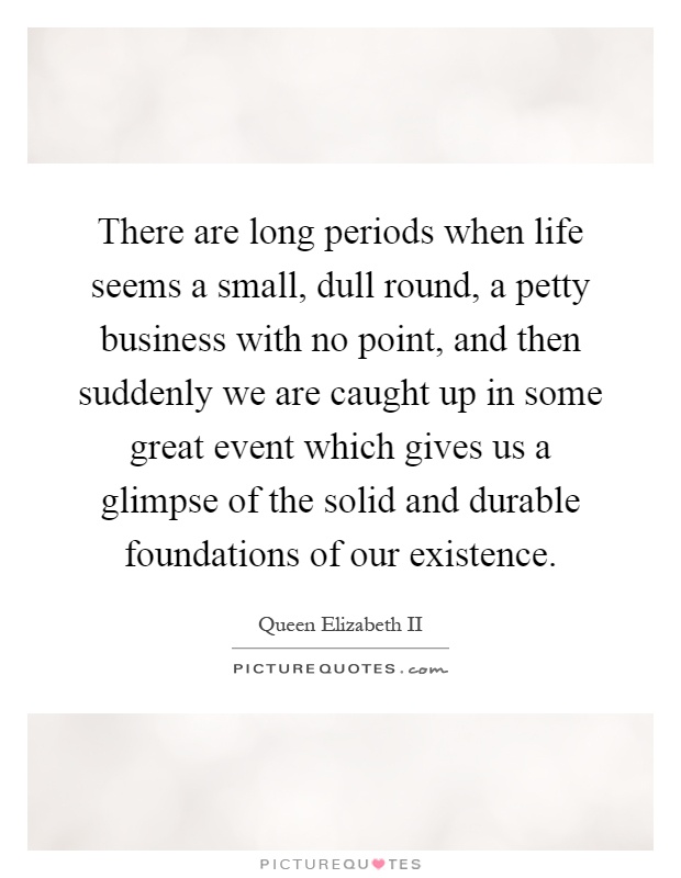 There are long periods when life seems a small, dull round, a petty business with no point, and then suddenly we are caught up in some great event which gives us a glimpse of the solid and durable foundations of our existence Picture Quote #1
