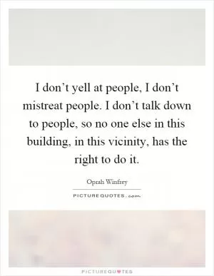 I don’t yell at people, I don’t mistreat people. I don’t talk down to people, so no one else in this building, in this vicinity, has the right to do it Picture Quote #1