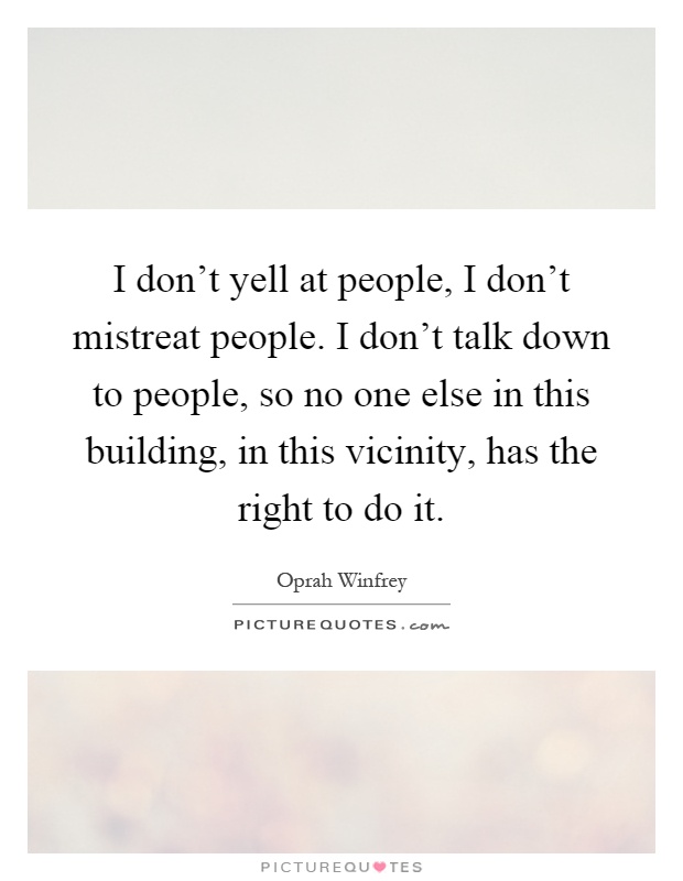 I don't yell at people, I don't mistreat people. I don't talk down to people, so no one else in this building, in this vicinity, has the right to do it Picture Quote #1