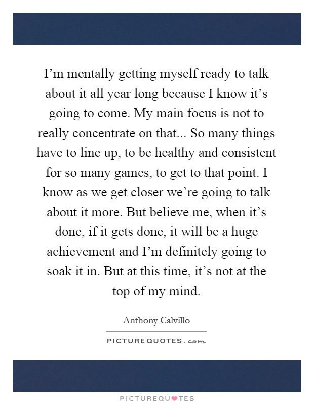 I'm mentally getting myself ready to talk about it all year long because I know it's going to come. My main focus is not to really concentrate on that... So many things have to line up, to be healthy and consistent for so many games, to get to that point. I know as we get closer we're going to talk about it more. But believe me, when it's done, if it gets done, it will be a huge achievement and I'm definitely going to soak it in. But at this time, it's not at the top of my mind Picture Quote #1