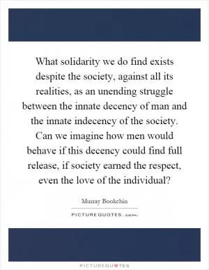 What solidarity we do find exists despite the society, against all its realities, as an unending struggle between the innate decency of man and the innate indecency of the society. Can we imagine how men would behave if this decency could find full release, if society earned the respect, even the love of the individual? Picture Quote #1