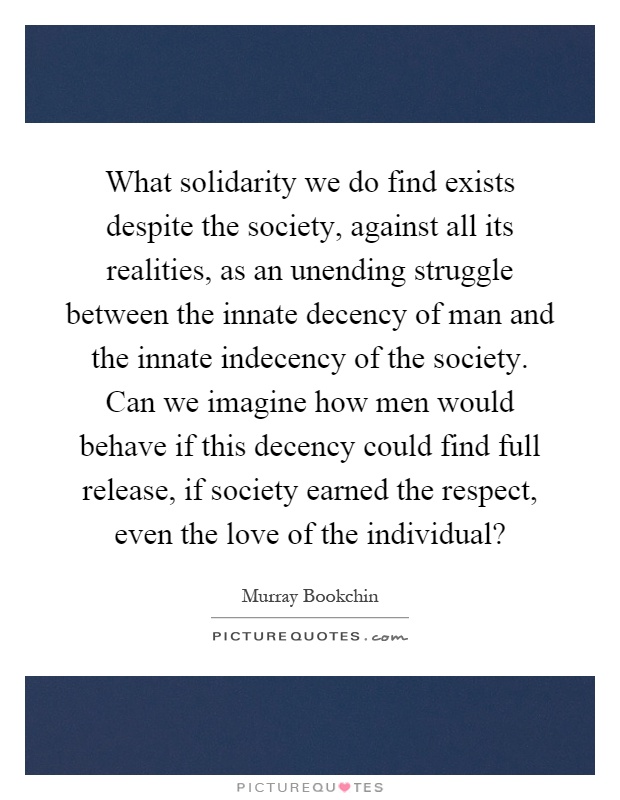 What solidarity we do find exists despite the society, against all its realities, as an unending struggle between the innate decency of man and the innate indecency of the society. Can we imagine how men would behave if this decency could find full release, if society earned the respect, even the love of the individual? Picture Quote #1