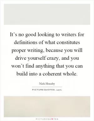 It’s no good looking to writers for definitions of what constitutes proper writing, because you will drive yourself crazy, and you won’t find anything that you can build into a coherent whole Picture Quote #1