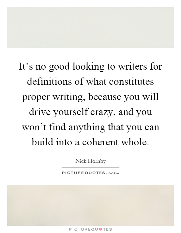 It's no good looking to writers for definitions of what constitutes proper writing, because you will drive yourself crazy, and you won't find anything that you can build into a coherent whole Picture Quote #1