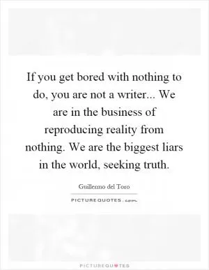 If you get bored with nothing to do, you are not a writer... We are in the business of reproducing reality from nothing. We are the biggest liars in the world, seeking truth Picture Quote #1