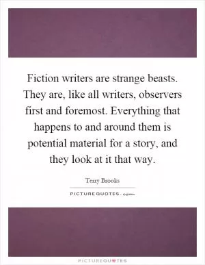 Fiction writers are strange beasts. They are, like all writers, observers first and foremost. Everything that happens to and around them is potential material for a story, and they look at it that way Picture Quote #1